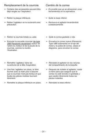 Page 31- 31 -
➢ Es posible que ya se almacenen unas
herramientas en la aspiradora.
➢ Quite la base inferior.
➢ Remueva el agitador levantándolo
cuidadosamente.➢ Certains des accessoires peuvent être
déjà rangés sur l'aspirateur.
➢ Retirer la plaque inférieure. 
➢ Retirer l’agitateur en le soulevant avec
précaution.
➢  Quite la correa gastada o rota.
➢  Envuelva la correa nueva (Panasonic
Type UB8 solamente) en el eje del
motor y la polea de correa, véase el
diagrama  para envolver la correa. ➢  Retirer la...