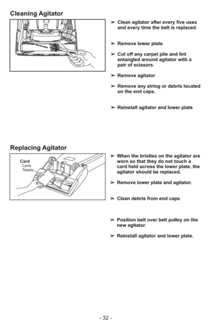 Page 32- 32 -
➢ Clean agitator after every five uses
and every time the belt is replaced.
➢ Remove lower plate.
➢ Cut off any carpet pile and lint
entangled around agitator with a
pair of scissors.
➢ Remove agitator.
➢ Remove any string or debris located
on the end caps.
➢ Reinstall agitator and lower plate.
CardCarte
Tarjeta
➢ When the bristles on the agitator are
worn so that they do not touch a
card held across the lower plate, the
agitator should be replaced.
➢ Remove lower plate and agitator.
➢ Clean...