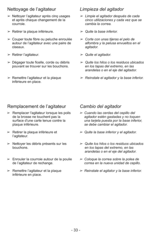 Page 33- 33 -
➢  Limpie el agitador después de cada
cinco utilizaciones y cada vez que se
cambia la correa.
➢  Quite la base inferior.
➢  Corte con unas tijeras el pelo de
alfombra y la pelusa envueltos en el
agitador.
➢  Quite el agitador.
➢  Quite los hilos o los residuos ubicados
en los tapas del extremo, en las
arandelas o en el eje del agitador.
➢  Reinstale el agitador y la base inferior. ➢ Nettoyer l’agitateur après cinq usages 
     et après chaque changement de la 
     courroie.
➢ Retirer la plaque...