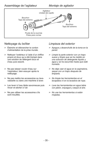 Page 35- 35 -
➢  Éteindre et débrancher le cordon
d’alimentation de la prise murale.
➢  Nettoyer l’extérieur à l’aide d’un chiffon
propre et doux qui a été trempé dans
une solution de détergent doux et
d’eau puis essoré.
➢  Ne pas laisser couler d’eau sur
l’aspirateur, bien essuyer après le
nettoyage.
➢  Ne pas mettre les accessoires au lave-
vaisselle ou dans une machine à laver.
➢  Les laver à l’eau tiède savonneuse puis
rincer et sécher à l’air.
➢  Ne pas utiliser les accessoires s’ils
sont mouillés.➢...