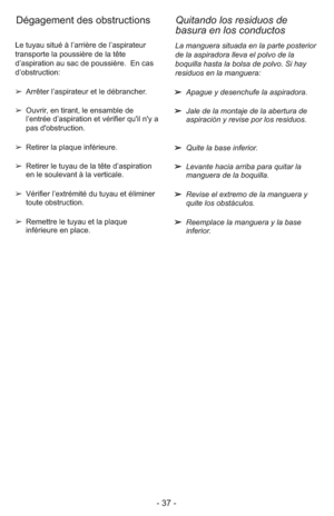 Page 37- 37 -
La manguera situada en la parte posterior
de la aspiradora lleva el polvo de la
boquilla hasta la bolsa de polvo. Si hay
residuos en la manguera:
➢  Apague y desenchufe la aspiradora.
➢  Jale de la montaje de la abertura de
aspiración y revise por los residuos.
➢  Quite la base inferior.
➢  Levante hacia arriba para quitar la
manguera de la boquilla.
➢  Revise el extremo de la manguera y
quite los obstáculos.
➢  Reemplace la manguera y la base
inferior. Le tuyau situé à l’arrière de l’aspirateur...