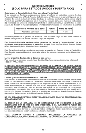 Page 46- 46 -
Cobertura de la Garantía Limitada (Solo para USA y Puerto Rico) 
Si su producto no funciona apropiadamente debido al defecto en materiales o mano de obra,
Panasonic Corporation of North America (referido como el “ Emisor de la garantía”) podrá, por la
duración del periodo indicado en la tabla de abajo, la cual inicia con la fecha de la compra original
(“periodo de garantía”), las opciones (a) de reparar su producto con partes nuevas o restauradas,
(b)  reemplazo con un nuevo o restaurado producto...