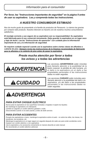 Page 6- 6 - Por favor, lea “Instrucciones importantes de seguridad” en la página 9 antes
de usar su aspiradora.  Lea y comprenda todas las instrucciones.
A NUESTRO CONSUMIDOR ESTIMADO
Nos da mucho gusto de presentarle a la familia de productos de Panasonic. Le damos las gracias
por comprar este producto. Nuestra intención es hacerlo uno de nuestros muchos consumidores
satisfechos.
El montaje correcto y uso seguro de su aspiradora son su responsabilidad. Su aspiradora
está fabricada para el uso comercial...