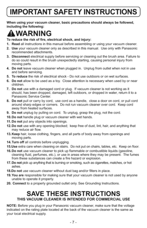 Page 7- 7 -
When using your vacuum cleaner, basic precautions should always be followed,
including the following:
WARNING
To reduce the risk of fire, electrical shock, and injury:
1.   Readall instructions in this manual before assembling or using your vacuum cleaner.
2.  Useyour vacuum cleaner only as described in this manual.  Use only with Panasonic
recommended attachments.
3.  Disconnectelectrical supply before servicing or cleaning out the brush area. Failure to
do so could result in the brush...