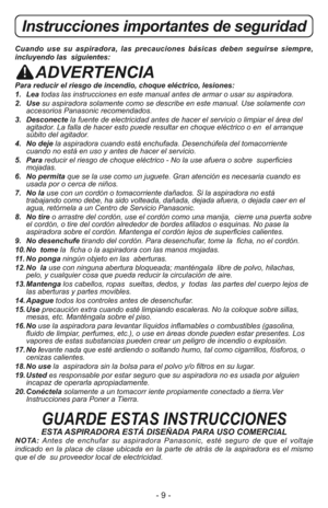 Page 9- 9 -
Cuando use su aspiradora, las precauciones básicas deben seguirse siempre,
incluyendo las  siguientes:
ADVERTENCIA
Para reducir el riesgo de incendio, choque eléctrico, lesiones:
1.   Leatodas las instrucciones en este manual antes de armar o usar su aspiradora. 
2.   Usesu aspiradora solamente como se describe en este manual. Use solamente con
accesorios Panasonic recomendados. 
3.   Desconectela fuente de electricidad antes de hacer el servicio o limpiar el área del
agitador. La falla de hacer...