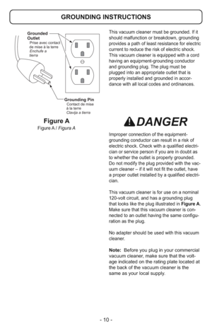 Page 10- 10 -
This vacuum cleaner must be grounded. If it
should malfunction or breakdown, grounding
provides a path of least resistance for electric
current to reduce the risk of electric shock.
This vacuum cleaner is equipped with a cord
having an equipment-grounding conductor
and grounding plug. The plug must be
plugged into an appropriate outlet that is
properly installed and grounded in accor-
dance with all local codes and ordinances.
DANGER
Improper connection of the equipment-
grounding conductor can...