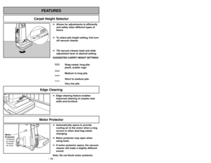 Page 18- 31 -
Motor Protector
➢ ➢
Edge cleaning feature enables
improved cleaning of carpets near
walls and furniture.➢
➢
Automatically opens to provide
cooling air to the motor when a clog
occurs or when dust bag needs
changing.
➢ ➢
Motor protector may open when
using tools.
➢ ➢
If motor protector opens, the vacuum
cleaner will make a slightly different
sound.
Note: Do not block motor protector.
Motor
ProtectorProtecteur
du moteur
Protector
de motor
FEATURES
Carpet Height Selector
- 18 -
Edge Cleaning
➢ ➢...