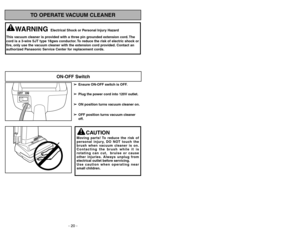 Page 20- 29 - - 20 -
TO OPERATE VACUUM CLEANER
ON-OFF Switch
➢ ➢
Ensure ON-OFF switch is OFF.
➢ ➢
Plug the power cord into 120V outlet.
➢ ➢
ON position turns vacuum cleaner on.
➢ ➢
OFF position turns vacuum cleaner
off.
WARNING
Electrical Shock or Personal Injury Hazard
This vacuum cleaner is provided with a three pin grounded extension cord. The
cord is a 3-wire SJT type 18gws conductor. To reduce the risk of electric shock or
fire, only use the vacuum cleaner with the extension cord provided. Contact an...