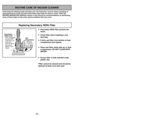 Page 26- 26 -- 23 -
ROUTINE CARE OF VACUUM CLEANER
Performing the following tasks will keep your new Panasonic vacuum cleaner operating at
peak performance levels and will ensure these high levels for years to come. Check the
BEFORE REQUESTING SERVICE section in this manual for recommendations on performing
some of these tasks to help solve various problems that may occur.
➢ ➢
Secondary HEPA filter protects the
motor.
➢ ➢
Check filter when installing a new
dust bag.
➢ ➢
If dirty, pull filter from bottom of...