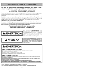 Page 4- 45 -
Información para el consumidor
Por favor, lea “Instrucciones importantes de seguridad” en la página 7 antes
de usar su aspiradora. Lea y comprenda todas las instrucciones.
A NUESTRO CONSUMIDOR ESTIMADO
Nos da mucho gusto a presentarle a la familia de productos de Panasonic. Le damos las gracias por
comprar este producto. Estamos resueltos a hacerle uno de nuestros muchos consumidores
satisfechos.
Montaje correcto y uso seguro de su aspiradora son sus responsabilidaes. Su aspiradora está
fabricada...