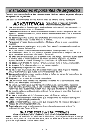 Page 11- 11 -
Instrucciones importantes de seguridad
Cuando use su aspiradora, las precauciones básicas deben seguirse sie\
mpre,
incluyendo las  siguientes:
Leatodas las instrucciones en este manual antes de armar o usar su aspirado\
ra. 
ADVERTENCIA
1. Use su aspiradora solamente como se describe en este manual. Use solamente c\
on
accesorios recomendados por Panasonic.
2. Desconecte la fuente de electricidad antes de hacer el servicio o limpiar la áre\
a del
agitador. La falla de hacer esto puede resultar en...