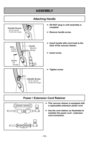 Page 16Attaching Handle
ASSEMBLY
Handle ScrewVis du manche
Tornillo del mango
HandleManche
Mango
Screw Vis
Tornillo
Hole
Orifice
Orificio
Handle ScrewVis du manche
Tornillo del mango
➢ DO NOT plug in until assembly is
complete.
➢ Remove handle screw.
➢ Insert handle with cord hook to the
back of the vacuum cleaner.
➢ Insert screw.
- 16 -
Power / Extension Cord Retainer
➢ This vacuum cleaner is equipped with
a replaceable extension power cord. 
➢ Use the cord retainer as illustrated to 
maintain the power cord -...