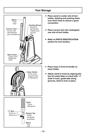 Page 18- 18 -
Tool Storage
➢Place wand in center slot of tool
holder, twisting and pushing down
over short hose to assure a good
connection.
➢ Place crevice tool into rectangular
rear slot of tool holder.
➢ Refer to PARTS IDENTIFICATION
section for tool location.
Wand
Tube
Tubo Dusting Brush
Brosse à
épousseter
Cepillo para
sacudir
Crevice Tool
Suceur plat
Herramienta
para hendiduras
Short Hose
Manguera
corta Tuyau court
Hose Holder
Soporte para
la Manguera Porte-tuyau
“J Slot Fente en “J”
Ranura en J”Raised...