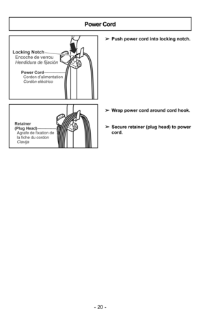 Page 20- 20 -
Power CordCordon d’alimentation
Cordón eléctrico
Locking NotchEncoche de verrou
Hendidura de fijación
Power Cord
➢ Push power cord into locking notch.
➢ Wrap power cord around cord hook.
➢ Secure retainer (plug head) to power
cord.
Retainer
(Plug Head)
Agrafe de fixation de
la fiche du cordon
Clavija 