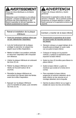 Page 41- 41 -
AVERTISSEMENT
Ris que de chocs élec tri ques ou de lé sions
cor po rel les.
Dé bran cher avant d’en tre te nir ou de net toyer
l’appa reil. L’omis sion de dé bran cher pour rait
provoquer des chocs élec tri ques ou des
lésions cor po rel les du fait que l’as pi ra teur se
met trait sou dai ne ment en mar che.
ADVERTENCIA
Peligro de choque eléctrico y lesión
personal.
Desconecte la aspiradora antes de darle
servicio o limpiarla.  De lo contrario podría
producirse un choque eléctrico o causar
lesión...