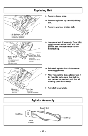 Page 42- 42 -
Replacing Belt
+
Lift Agitator UpSoulever l’agitateur
Inidad del agitador
+
Install New BeltPoser la nouvelle
courroie
Instalaciòn de la
correaMotor Shaft
Eje del motor Arbre
dentraînement
du moteur
+
End CapBouchon
Tapa del extremoGrooveOuverture
Ranura
➢ Remove lower plate.
➢ Remove agitator by carefully lifting
out.
➢ Remove worn or broken belt.
➢ Loop new belt (Panasonic Type UB8
only) around motor shaft and belt
pulley; see illustration for correct
belt routing.
➢ Reinstall agitator back into...