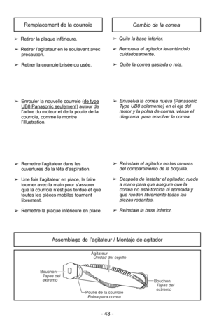 Page 43- 43 -
Cambio de la correaRemplacement de la courroie
➢Quite la base inferior.
➢ Remueva el agitador levantándolo
cuidadosamente.
➢Quite la correa gastada o rota.
➢Envuelva la correa nueva (PanasonicType UB8 solamente) en el eje del
motor y la polea de correa, véase el
diagrama  para envolver la correa.
➢Reinstale el agitador en las ranuras
del compartimento de la boquilla.
➢Después de instalar el agitador, ruede
a mano para que asegure que la
correa no esté torcida ni apretada y
que rueden libremente...