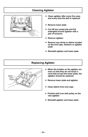 Page 44- 44 -
Cleaning Agitator
Replacing Agitator
➢Clean agitator after every five uses
and every time the belt is replaced.
➢ Remove lower plate.
➢ Cut off any carpet pile and lint
entangled around agitator with a
pair of scissors.
➢ Remove agitator.
➢ Remove any string or debris located
on the end caps, washers or agitator
shaft.
➢ Reinstall agitator and lower plate .
+
➢When the bristles on the agitator are
worn so that they do not touch a
card held across the lower plate, the
agitator should be replaced.
➢...