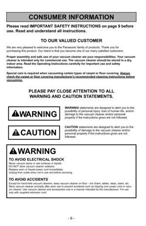 Page 6- 6 -
Please read IMPORTANT SAFETY INSTRUCTIONS on page 9 before
use. Read and understand all instructions.
TO OUR VALUED CUSTOMER
We are very pleased to welcome you to the Panasonic family of products. Thank you for 
purchasing this product. Our intent is that you become one of our many s\
atisfied customers.
Proper assembly and safe use of your vacuum cleaner are your responsibil\
ities. Your vacuum
cleaner is intended only for commercial use. The vacuum cleaner should b\
e stored in a dry,
indoor...