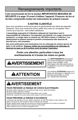 Page 7- 7 -
Porter une attention particulière à tous les
avertissements et à toutes les mises en garde.
AVERTISSEMENT
POUR PRÉVENIR LE RISQUE DE CHOCS ÉLECTRIQUESNe jamais utiliser l’aspirateur sur une surface humide ou pour aspire\
r des liquides.
Ne jamais ranger l’appareil à l’extérieur.
Remplacer immédiatement tout cordon d’alimentation usé ou éraillé.
Débrancher l’appareil de la prise secteur après usage et avant tout entretien.
POUR PRÉVENIR LE RISQUE D’ACCIDENTSÀ l'exception des aspirateurs à main,...