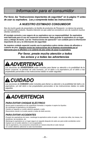 Page 8- 8 -
ADVERTENCIA
PARA EVITAR CHOQUE ELÉCTRICO Nunca pase la aspiradora en las superficies húmedas o mojadas ni aspire los \
líquidos.
No mantenga la aspiradora a la intemperie.
Cambio en seguida un cordón eléctrico gastado o raído.
Desconécte cuando no la está usando y antes de darle servicio.
PARA EVITAR ACCIDENTESExcepto las aspiradoras de mano, mantenga la aspiradora sobre el suelo -\
 no sobre las sillas, las mesas, los
escalones, las escaleras, etc. 
Mantenga la aspiradora en un lugar seguro en...