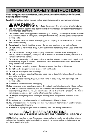 Page 9- 9 -
When using your vacuum cleaner, basic precautions should always be followed,
including the following:
Read all instructions in this manual before assembling or using your vacuum c\
leaner.
WARNING To reduce the risk of fire, electrical shock, injury:
1. Use your vacuum cleaner only as described in this manual.  Use only with Pan\
asonic
recommended attachments.
2. Disconnect electrical supply before servicing or cleaning out the agitator area. Failure
to do so could result in the agitator...