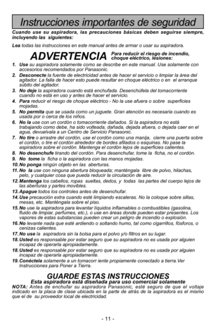 Page 11- 11 -
Instrucciones importantes de seguridad
Cuando use su aspiradora, las precauciones básicas deben seguirse sie\
mpre,
incluyendo las  siguientes:
Leatodas las instrucciones en este manual antes de armar o usar su aspirado\
ra. 
ADVERTENCIA
1. Use su aspiradora solamente como se describe en este manual. Use solamente c\
on
accesorios recomendados por Panasonic.
2. Desconecte la fuente de electricidad antes de hacer el servicio o limpiar la áre\
a del
agitador. La falla de hacer esto puede resultar en...