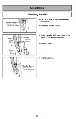 Page 16ASSEMBLY
- 16 -
Handle ScrewVis du manche
Tornillo del mango
Handle
Manche
Mango
Screw Vis
Tornillo
Hole
Orifice
Orificio
Handle ScrewVis du manche
Tornillo del mango
➢ DO NOT plug in until assembly is
complete.
➢ Remove handle screw.
➢ Insert handle with cord hook to the
back of the vacuum cleaner.
➢ Insert screw.
➢ Tighten screw.
Attaching Handle 