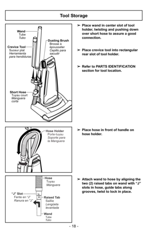 Page 18- 18 -
Tool Storage
➢Place wand in center slot of tool
holder, twisting and pushing down
over short hose to assure a good
connection.
➢ Place crevice tool into rectangular
rear slot of tool holder.
➢ Refer to PARTS IDENTIFICATION
section for tool location.
Wand
Tube
Tubo Dusting Brush
Brosse à
épousseter
Cepillo para
sacudir
Crevice Tool
Suceur plat
Herramienta
para hendiduras
Short Hose
Manguera
corta Tuyau court
Hose Holder
Soporte para
la Manguera Porte-tuyau
“J Slot Fente en “J”
Ranura en J”Raised...