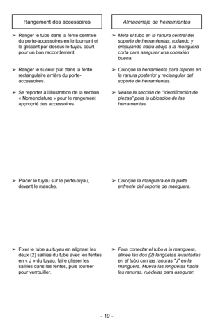 Page 19- 19 -
Almacenaje de herramientasRangement des accessoires
➢Meta el tubo en la ranura central del
soporte de herramientas, rodando y
empujando hacia abajo a la manguera
corta para asegurar una conexión
buena.
➢ Coloque la herramienta para tapices en
la ranura posterior y rectangular del
soporte de herramientas.
➢ Véase la sección de “Identificación de
piezas” para la ubicación de las
herramientas.➢ Ranger le tube dans la fente centrale
du porte-accessoires en le tournant et
le glissant par-dessus le...