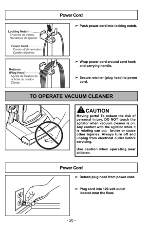 Page 20- 20 -
Power CordCordon d’alimentation
Cordón eléctrico
Locking NotchEncoche de verrou
Hendidura de fijación
Power Cord
➢ Push power cord into locking notch.
➢ Wrap power cord around cord hook
and carrying handle.
➢ Secure retainer (plug head) to power
cord.
Retainer
(Plug Head)
Agrafe de fixation de
la fiche du cordon
Clavija
- 20 -
TO OPERATE VACUUM CLEANER
CAUTION
Moving parts! To reduce the risk of
personal injury, DO NOT touch the
agitator when vacuum cleaner is on.
Any contact with the agitator...