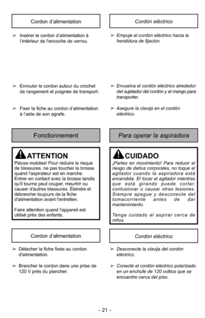 Page 21- 21 -
Cordón eléctricoCordon d’alimentation
➢Insérer le cordon d’alimentation à
l’intérieur de l'encoche de verrou.
➢ Enrouler le cordon autour du crochet
de rangement et poignée de transport.
➢ Fixer la fiche au cordon d’alimentation
à l’aide de son agrafe.➢Empuje el cordón eléctrico hacia la
hendidura de fijación.
➢Envuelva el cordón eléctrico alrededor
del sujetador del cordón y el mango para
transporter.
➢Asegure la clavija en el cordóneléctrico.
Para operar la aspiradoraFonctionnement...