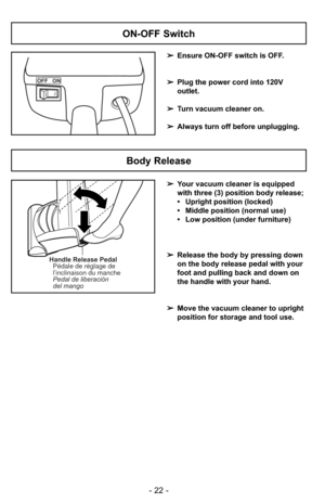 Page 22- 22 -
ON-OFF Switch
➢Ensure ON-OFF switch is OFF.
➢ Plug the power cord into 120V
outlet.
➢ Turn vacuum cleaner on.
➢ Always turn off before unplugging.
OFF   ON
ONOFF
Handle Release Pedal
Pédale de réglage de
l’inclinaison du manche
Pedal de liberación
del mango
Body Release
➢ Your vacuum cleaner is equipped 
with three (3) position body release;
• Upright position (locked)
• Middle position (normal use)
• Low position (under furniture)
➢ Release the body by pressing down
on the body release pedal with...