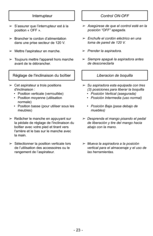 Page 23- 23 -
➢Asegúrese de que el control esté en la
posición “OFF” apagada.
➢Enchufe el cordón eléctrico en una
toma de pared de 120 V.
➢ Prender la aspiradora.
➢ Siempre apagué la aspiradora antes
de desconectarla
➢
S’assurer que l’interrupteur est à la
position « OFF ».
➢ Brancher le cordon d’alimentation
dans une prise secteur de 120 V.
➢ Mettre l'aspirateur en marche.
➢ Toujours mettre l'appareil hors marche
avant de le débrancher.
InterrupteurControl ON-OFF
Réglage de l'inclinaison du...