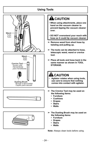 Page 24- 24 -
Using Tools
WandTubo Tube
WandTube
Tubo
Dusting Brush Brosse à épousseter
Cepillo para sacudir
Crevice Tool
Suceur plat
Herramienta
para hendiduras
➢ Remove wand from short hose by
twisting and pulling up.
➢ The tools can be attached to hose,
telescopic wand, wand or crevice
tool.
➢ Place all tools and hose back in the
same manner as shown in TOOL
STORAGE.
CAUTION
•When using attachments, place one
hand on the vacuum cleaner to
prevent tipping the vacuum cleaner
over.
• DO NOT overextend your...