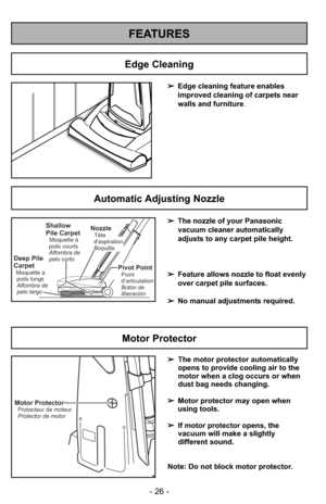 Page 26- 26 -
FEATURES
➢Edge cleaning feature enables
improved cleaning of carpets near
walls and furniture .
Edge Cleaning
Automatic Adjusting Nozzle
➢The nozzle of your Panasonic
vacuum cleaner automatically
adjusts to any carpet pile height.
➢ Feature allows nozzle to float evenly
over carpet pile surfaces.
➢ No manual adjustments required.Shallow
Pile Carpet
Moquette à
poils courts
Alfombra de
pelo corto
Deep Pile
Carpet
Moquette à poils longs
Alfombra de
pelo largo
NozzleTête
daspiration
Boquilla
Pivot...