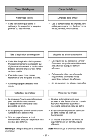 Page 27- 27 -
CaracterísticasCaractéristiques
Limpieza para orillasNettoyage latéral
➢Use la característica de limpieza para
orillas para aspirar con facilidad cerca
de las paredes y los muebles.
➢
Cette caractéristique facilite le
nettoyage de moquettes le long des
plinthes ou des meubles.
Boquilla de ajuste automáticoTête d’aspiration autoréglable
➢La boquilla de su aspiradora vertical
Panasonic se ajusta automáticamente
a la altura de cualquier pelo de
alfombra.
➢Esta característica permite que la
boquilla...