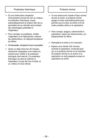 Page 29- 29 -
Protector termalProtecteur thermique
➢Si una obstrucción impide el flujo normal
de aire al motor, el protector termal
apaga el motor automáticamente para
permitir que el motor se enfríe a fin de
evitar posibles daños a la aspiradora.
➢Para corregir, apague y desenchufe la
aspiradora, saque las obstrucciones, y/o
limpie/cambie los filtros.
➢Reemplace la bolsa si es necesario.
➢Espere unos treinta (30) minutos,
enchufe la aspiradora, encienda para
ver si el protector termal se ha activado.
El...