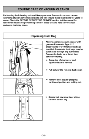 Page 30- 30 -
➢Spread out new dust bag, taking
care not to tear bag.
ROUTINE CARE OF VACUUM CLEANER
Performing the following tasks will keep your new Panasonic vacuum cleaner
operating at peak performance levels and will ensure these high levels f\
or years to
come. Check the BEFORE REQUESTING SERVICE section in this manual for
recommendations on performing some of these tasks to help solve various
problems that may occur.
Replacing Dust Bag
Always operate vacuum cleaner with
genuine Panasonic Type U12...
