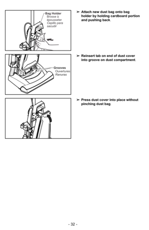 Page 32- 32 -
➢Press dust cover into place without
pinching dust bag .
➢Reinsert tab on end of dust cover
into groove on dust compartment .
Grooves
Ouvertures
Ranuras
➢ Attach new dust bag onto bag
holder by holding cardboard portion
and pushing back .Bag Holder
Brosse à
épousseter
Cepillo para
sacudir 
