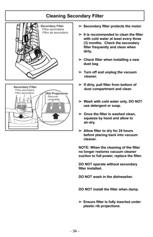 Page 34- 34 -
Secondary FilterFiltre secondaire
Filtro de secundario
Secondary FilterFiltre secondaire
Filtro secundarioRib Projections
Lengüetas Rainures
Cleaning Secondary Filter
➢ Secondary filter protects the motor.
➢ It is recommended to clean the filter
with cold water at least every three
(3) months. Check the secondary
filter frequently and clean when
dirty.
➢ Check filter when installing a new
dust bag .
➢ Turn off and unplug the vacuum
cleaner.
➢ If dirty, pull filter from bottom of
dust compartment...