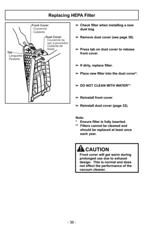 Page 36- 36 -
Ta bLanguette
Pestaña Front Cover
Couvercle
Cubierta
Dust CoverCouvercle du
sac à poussière
Cubierta de
bolsa
Replacing HEPA Filter
➢ Check filter when installing a new
dust bag .
➢ Remove dust cover (see page 30) .
➢ Press tab on dust cover to release
front cover.
➢ If dirty, replace filter.
➢ Place new filter into the dust cover*.  
➢ DO NOT CLEAN WITH WATER** .
➢ Reinstall front cover.
➢ Reinstall dust cover (page 32).
Note: 
* Ensure filter is fully inserted.  
** Filters cannot be cleaned and...