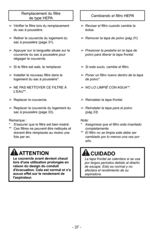 Page 37- 37 -
➢Vérifier le filtre lors du remplacement
du sac à poussière.
➢ Retirer le couvercle du logement du
sac à poussière (page 31).
➢ Appuyer sur la languette située sur le
couvercle du sac à poussière pour
dégager le couvercle.
➢ Si le filtre est sale, le remplacer.
➢ Installer le nouveau filtre dans le
logement du sac à poussière*.
➢ NE PAS NETTOYER CE FILTRE À
L'EAU**.
➢ Replacer le couvercle.
➢ Replacer le couvercle du logement du
sac à poussière (page 33).
Remarque :
* S'assurer que le...