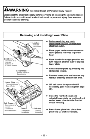 Page 38- 38 -
WARNINGElectrical Shock or Personal Injury Hazard
Disconnect the electrical supply before servicing or cleaning the vacuum\
 cleaner.
Failure to do so could result in electrical shock or personal injury fro\
m vacuum
cleaner suddenly starting.
Removing and Installing Lower Plate
Lower PlatePlaque inférieure
Base inferior
Belt CoverCouvercle de la
courroie
Cubierta de
la correa trasera
LatchesLoquets
Lengüetas
➢ Before servicing any parts,
disconnect vacuum cleaner fromelectrical outlet.
➢Place...