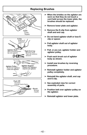 Page 42- 42 -
➢When the bristles on the agitator are
worn so that they do not touch a
card held across the lower plate, the
brushes should be replaced.
➢ Remove lower plate and agitator.
➢ Remove the E-clip from agitator
shaft and end cap.
➢ Do not bend agitator shaft or lose E-
clip or spacer.
➢ Pull agitator shaft out of agitator
body.
➢ Pull, or pry out, agitator holder and
agitator pulley.
➢ Push each brush out of agitator
body as shown.
➢ Install new brushes by reversing
procedure.
➢ Reinstall agitator...