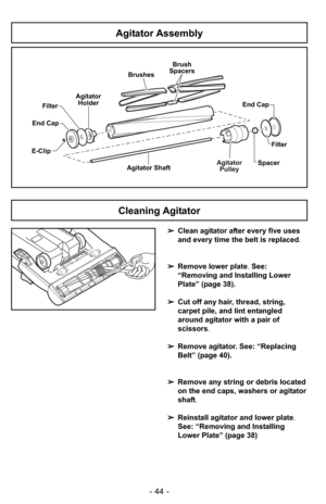 Page 44- 44 -
Agitator Assembly
E-ClipAgitatorPulley
Agitator ShaftFilter
End Cap
Agitator
Holder
Spacer
Brushes
Brush
Spacers
End Cap
Filter
➢ Clean agitator after every five uses
and every time the belt is replaced.
➢ Remove lower plate. See:
“Removing and Installing Lower
Plate” (page 38).
➢ Cut off any hair, thread, string,
carpet pile, and lint entangled
around agitator with a pair of
scissors .
➢ Remove agitator. See: “Replacing
Belt” (page 40).
➢ Remove any string or debris located
on the end caps,...