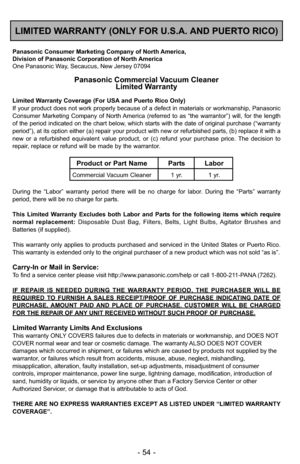 Page 54- 54 -
LIMITED WARRANTY (ONLY FOR U.S.A. AND PUERTO RICO)
Panasonic Consumer Marketing Company of North America,
Division of Panasonic Corporation of North America
One Panasonic Way, Secaucus, New Jersey 07094
Panasonic Commercial Vacuum CleanerLimited Warranty
Limited Warranty Coverage (For USA and Puerto Rico Only) 
If your product does not work properly because of a defect in materials \
or workmanship, Panasonic
Consumer Marketing Company of North America (referred to as “the warrantor”) will, for...
