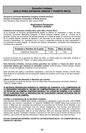 Page 58- 58 -
Garantía Limitada 
(SOLO PARA ESTADOS UNIDOS Y PUERTO RICO)
Panasonic Consumer Marketing Company of North America,
Division of Panasonic Corporation of North America
One Panasonic Way, Secaucus, New Jersey 07094
Aspiradora Panasonic  Garantía Limitada
Cobertura de la Garantía Limitada (Solo para USA y Puerto Rico) 
Si su producto no funciona apropiadamente debido al defecto en materiale\
s o mano de obra,
Panasonic Consumer Marketing Company of North America (referido como el “ Emisor de la...