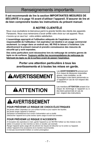 Page 7- 7 -
Porter une attention particulière à tous les
avertissements et à toutes les mises en garde.
AVERTISSEMENT
POUR PRÉVENIR LE RISQUE DE CHOCS ÉLECTRIQUESNe jamais utiliser l’aspirateur sur une surface humide ou pour aspire\
r des liquides.
Ne jamais ranger l’appareil à l’extérieur.
Remplacer immédiatement tout cordon d’alimentation usé ou éraillé.
Débrancher l’appareil de la prise secteur après usage et avant tout entretien.
POUR PRÉVENIR LE RISQUE D’ACCIDENTSÀ l'exception des aspirateurs à main,...