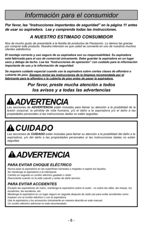 Page 8- 8 -- 8 -
ADVERTENCIA
PARA EVITAR CHOQUE ELÉCTRICO Nunca pase la aspiradora en las superficies húmedas o mojadas ni aspire los \
líquidos.
No mantenga la aspiradora a la intemperie.
Cambio en seguida un cordón eléctrico gastado o raído.
Desconécte cuando no la está usando y antes de darle servicio.
PARA EVITAR ACCIDENTESExcepto las aspiradoras de mano, mantenga la aspiradora sobre el suelo -\
 no sobre las sillas, las mesas, los
escalones, las escaleras, etc. 
Mantenga la aspiradora en un lugar seguro...